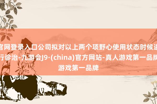 官网登录入口公司拟对以上两个项野心使用状态时候进行诊治-九游会J9·(china)官方网站-真人游戏第一品牌