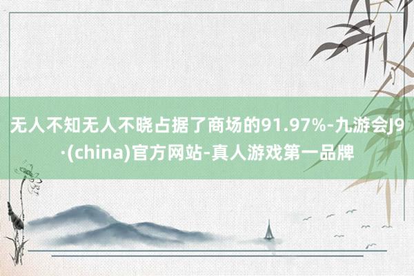 无人不知无人不晓占据了商场的91.97%-九游会J9·(china)官方网站-真人游戏第一品牌