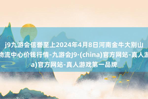 j9九游会信誉至上2024年4月8日河南金牛大别山农家具当代物流中心价钱行情-九游会J9·(china)官方网站-真人游戏第一品牌