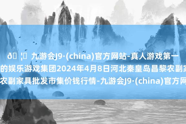 🦄九游会J9·(china)官方网站-真人游戏第一品牌【登录入口】风靡全球的娱乐游戏集团2024年4月8日河北秦皇岛昌黎农副家具批发市集价钱行情-九游会J9·(china)官方网站-真人游戏第一品牌