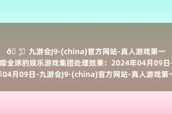 🦄九游会J9·(china)官方网站-真人游戏第一品牌【登录入口】风靡全球的娱乐游戏集团处理效果：2024年04月09日-九游会J9·(china)官方网站-真人游戏第一品牌