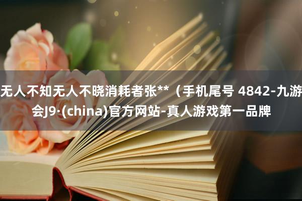 无人不知无人不晓消耗者张**（手机尾号 4842-九游会J9·(china)官方网站-真人游戏第一品牌