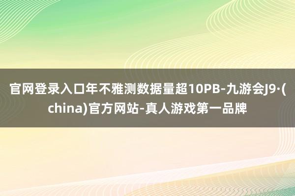 官网登录入口年不雅测数据量超10PB-九游会J9·(china)官方网站-真人游戏第一品牌