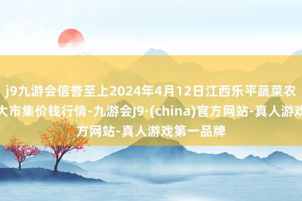 j9九游会信誉至上2024年4月12日江西乐平蔬菜农居品批发大市集价钱行情-九游会J9·(china)官方网站-真人游戏第一品牌