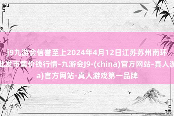 j9九游会信誉至上2024年4月12日江苏苏州南环桥农副家具批发市集价钱行情-九游会J9·(china)官方网站-真人游戏第一品牌