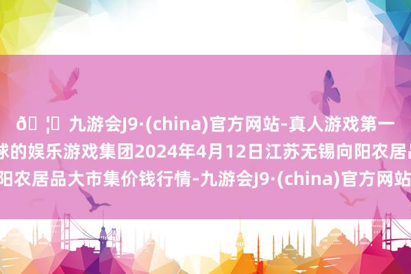 🦄九游会J9·(china)官方网站-真人游戏第一品牌【登录入口】风靡全球的娱乐游戏集团2024年4月12日江苏无锡向阳农居品大市集价钱行情-九游会J9·(china)官方网站-真人游戏第一品牌