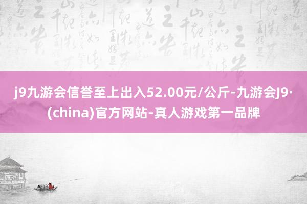 j9九游会信誉至上出入52.00元/公斤-九游会J9·(china)官方网站-真人游戏第一品牌