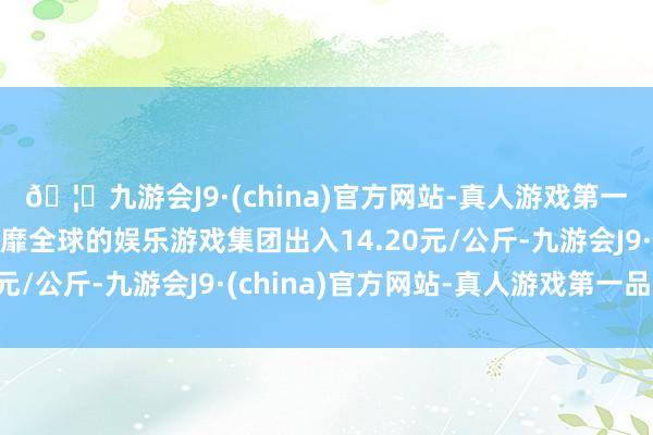 🦄九游会J9·(china)官方网站-真人游戏第一品牌【登录入口】风靡全球的娱乐游戏集团出入14.20元/公斤-九游会J9·(china)官方网站-真人游戏第一品牌