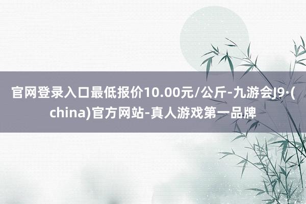 官网登录入口最低报价10.00元/公斤-九游会J9·(china)官方网站-真人游戏第一品牌