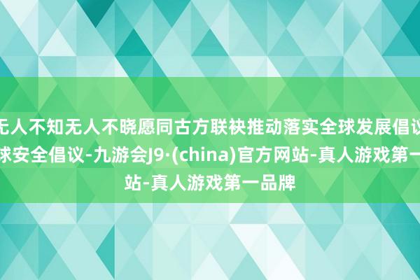 无人不知无人不晓愿同古方联袂推动落实全球发展倡议、全球安全倡议-九游会J9·(china)官方网站-真人游戏第一品牌