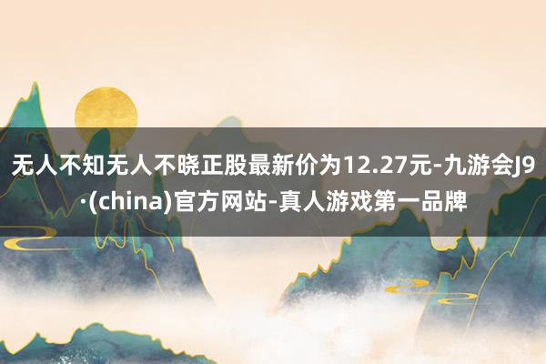 无人不知无人不晓正股最新价为12.27元-九游会J9·(china)官方网站-真人游戏第一品牌