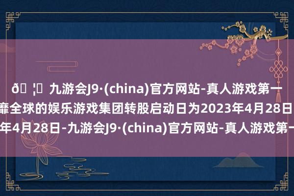 🦄九游会J9·(china)官方网站-真人游戏第一品牌【登录入口】风靡全球的娱乐游戏集团转股启动日为2023年4月28日-九游会J9·(china)官方网站-真人游戏第一品牌