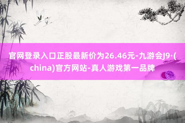 官网登录入口正股最新价为26.46元-九游会J9·(china)官方网站-真人游戏第一品牌