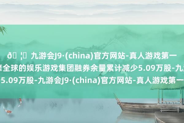 🦄九游会J9·(china)官方网站-真人游戏第一品牌【登录入口】风靡全球的娱乐游戏集团融券余量累计减少5.09万股-九游会J9·(china)官方网站-真人游戏第一品牌