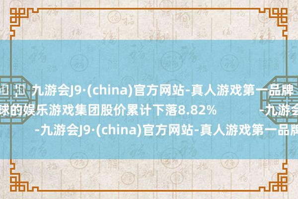 🦄九游会J9·(china)官方网站-真人游戏第一品牌【登录入口】风靡全球的娱乐游戏集团股价累计下落8.82%            -九游会J9·(china)官方网站-真人游戏第一品牌