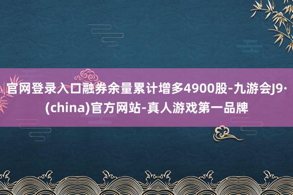 官网登录入口融券余量累计增多4900股-九游会J9·(china)官方网站-真人游戏第一品牌