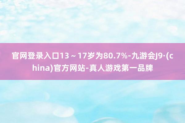 官网登录入口13～17岁为80.7%-九游会J9·(china)官方网站-真人游戏第一品牌