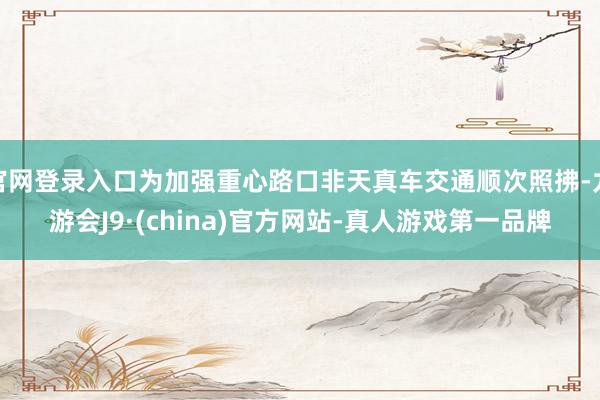 官网登录入口为加强重心路口非天真车交通顺次照拂-九游会J9·(china)官方网站-真人游戏第一品牌