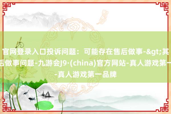 官网登录入口投诉问题：可能存在售后做事->其他售后做事问题-九游会J9·(china)官方网站-真人游戏第一品牌