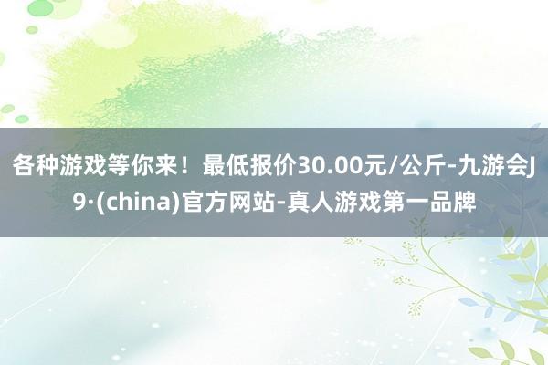 各种游戏等你来！最低报价30.00元/公斤-九游会J9·(china)官方网站-真人游戏第一品牌