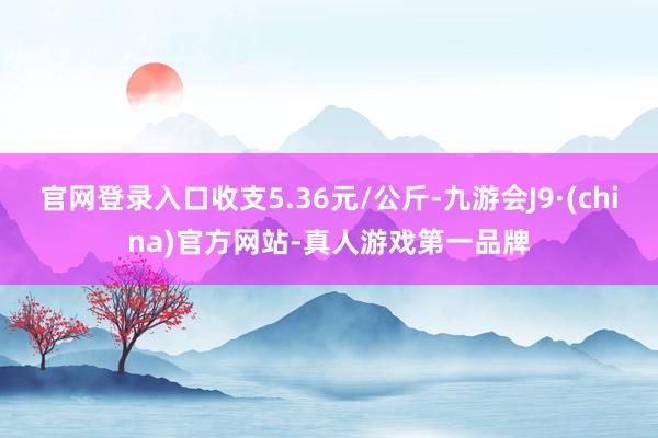 官网登录入口收支5.36元/公斤-九游会J9·(china)官方网站-真人游戏第一品牌