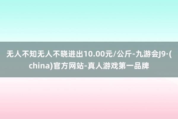 无人不知无人不晓进出10.00元/公斤-九游会J9·(china)官方网站-真人游戏第一品牌