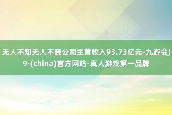 无人不知无人不晓公司主营收入93.73亿元-九游会J9·(china)官方网站-真人游戏第一品牌