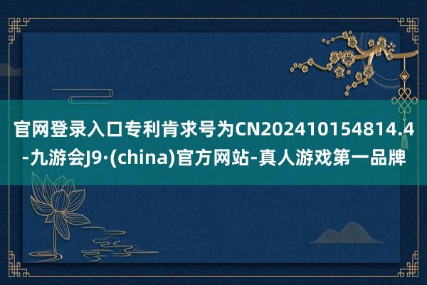 官网登录入口专利肯求号为CN202410154814.4-九游会J9·(china)官方网站-真人游戏第一品牌