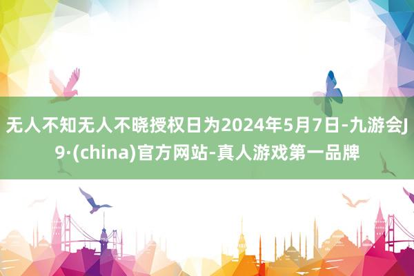 无人不知无人不晓授权日为2024年5月7日-九游会J9·(china)官方网站-真人游戏第一品牌