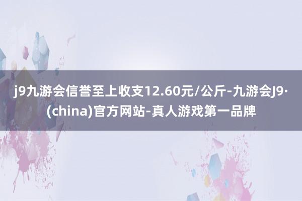 j9九游会信誉至上收支12.60元/公斤-九游会J9·(china)官方网站-真人游戏第一品牌