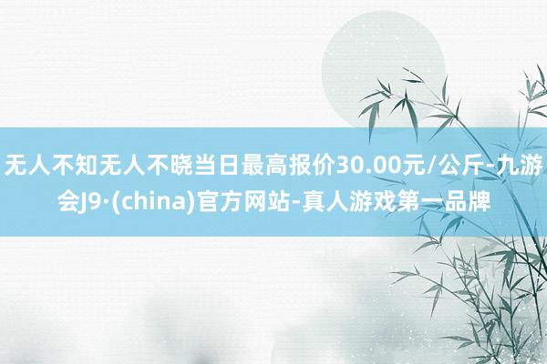 无人不知无人不晓当日最高报价30.00元/公斤-九游会J9·(china)官方网站-真人游戏第一品牌