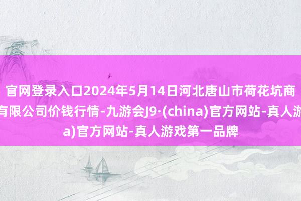 官网登录入口2024年5月14日河北唐山市荷花坑商场谈判处分有限公司价钱行情-九游会J9·(china)官方网站-真人游戏第一品牌