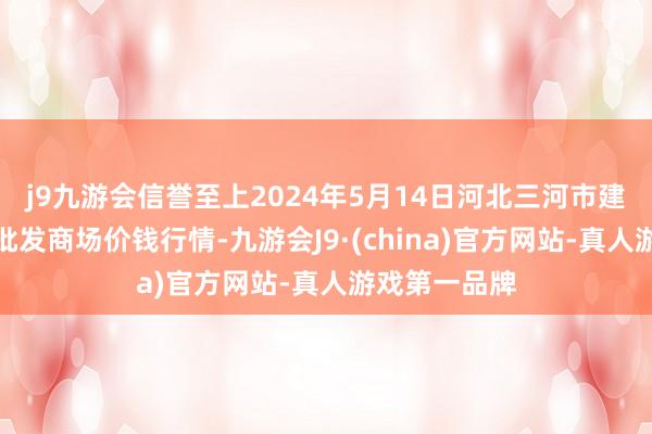 j9九游会信誉至上2024年5月14日河北三河市建兴农副产物批发商场价钱行情-九游会J9·(china)官方网站-真人游戏第一品牌