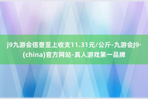 j9九游会信誉至上收支11.31元/公斤-九游会J9·(china)官方网站-真人游戏第一品牌