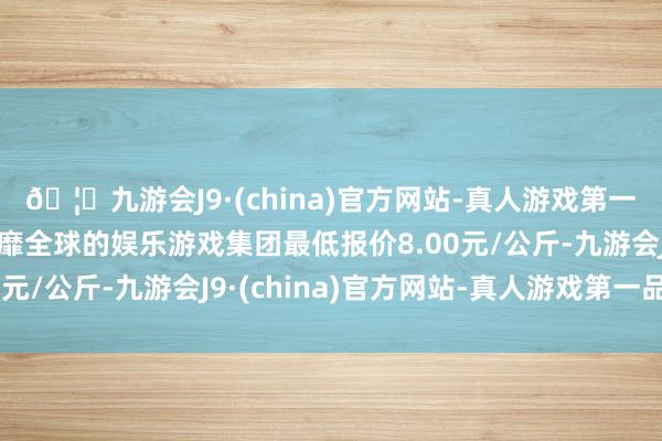 🦄九游会J9·(china)官方网站-真人游戏第一品牌【登录入口】风靡全球的娱乐游戏集团最低报价8.00元/公斤-九游会J9·(china)官方网站-真人游戏第一品牌