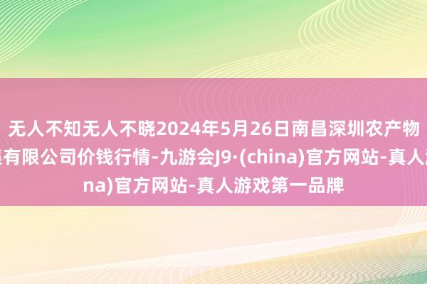 无人不知无人不晓2024年5月26日南昌深圳农产物中心批发市集有限公司价钱行情-九游会J9·(china)官方网站-真人游戏第一品牌