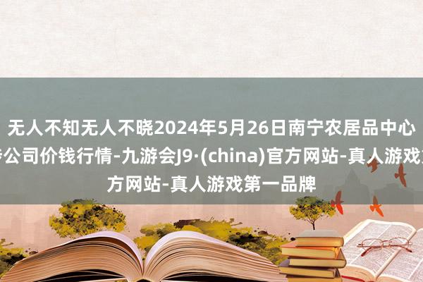 无人不知无人不晓2024年5月26日南宁农居品中心有限牵涉公司价钱行情-九游会J9·(china)官方网站-真人游戏第一品牌