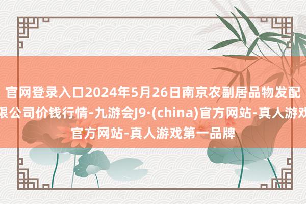 官网登录入口2024年5月26日南京农副居品物发配送中心有限公司价钱行情-九游会J9·(china)官方网站-真人游戏第一品牌