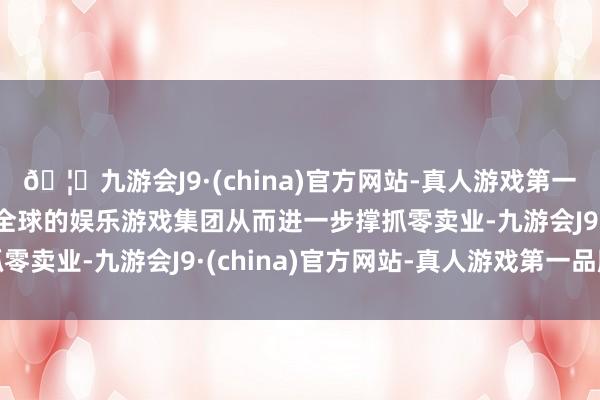 🦄九游会J9·(china)官方网站-真人游戏第一品牌【登录入口】风靡全球的娱乐游戏集团从而进一步撑抓零卖业-九游会J9·(china)官方网站-真人游戏第一品牌