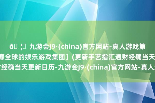 🦄九游会J9·(china)官方网站-真人游戏第一品牌【登录入口】风靡全球的娱乐游戏集团】(更新手艺指汇通财经确当天更新日历-九游会J9·(china)官方网站-真人游戏第一品牌