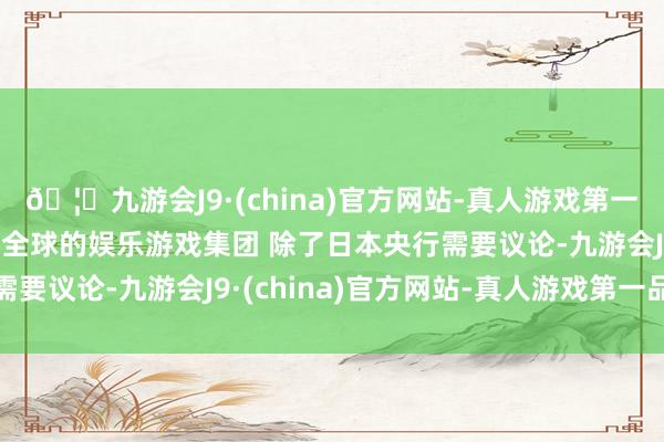 🦄九游会J9·(china)官方网站-真人游戏第一品牌【登录入口】风靡全球的娱乐游戏集团 除了日本央行需要议论-九游会J9·(china)官方网站-真人游戏第一品牌