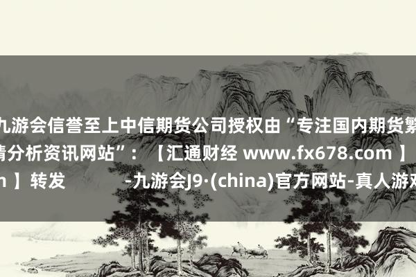 j9九游会信誉至上中信期货公司授权由“专注国内期货繁衍品交游的专科行情分析资讯网站”：【汇通财经 www.fx678.com 】转发            -九游会J9·(china)官方网站-真人游戏第一品牌