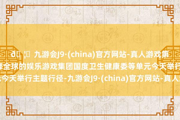 🦄九游会J9·(china)官方网站-真人游戏第一品牌【登录入口】风靡全球的娱乐游戏集团国度卫生健康委等单元今天举行主题行径-九游会J9·(china)官方网站-真人游戏第一品牌