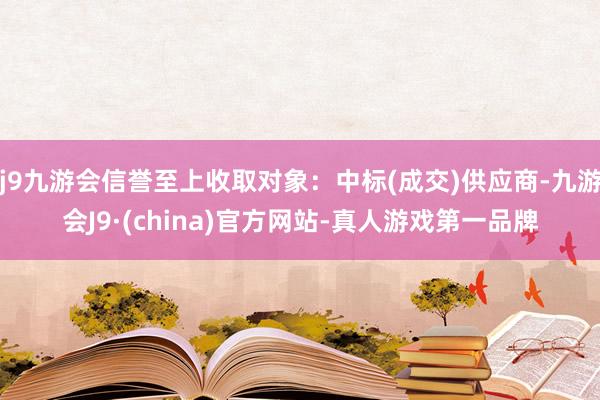 j9九游会信誉至上收取对象：中标(成交)供应商-九游会J9·(china)官方网站-真人游戏第一品牌