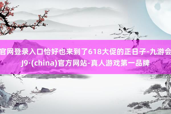 官网登录入口恰好也来到了618大促的正日子-九游会J9·(china)官方网站-真人游戏第一品牌