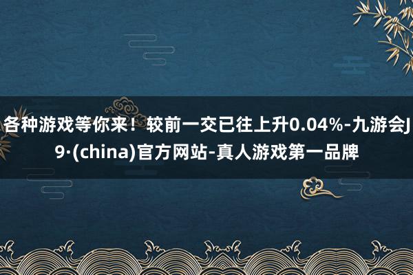 各种游戏等你来！较前一交已往上升0.04%-九游会J9·(china)官方网站-真人游戏第一品牌