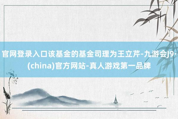 官网登录入口该基金的基金司理为王立芹-九游会J9·(china)官方网站-真人游戏第一品牌