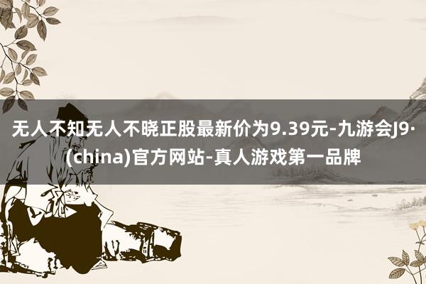 无人不知无人不晓正股最新价为9.39元-九游会J9·(china)官方网站-真人游戏第一品牌