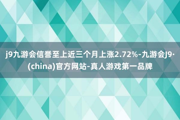 j9九游会信誉至上近三个月上涨2.72%-九游会J9·(china)官方网站-真人游戏第一品牌