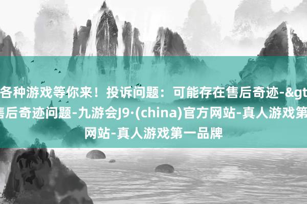 各种游戏等你来！投诉问题：可能存在售后奇迹->其他售后奇迹问题-九游会J9·(china)官方网站-真人游戏第一品牌